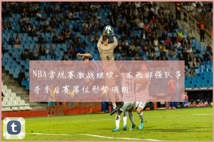 NBA常规赛激战继续，东西部强队争夺季后赛席位形势明朗