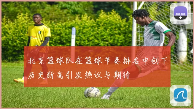 北京篮球队在篮球节奏排名中创下历史新高引发热议与期待