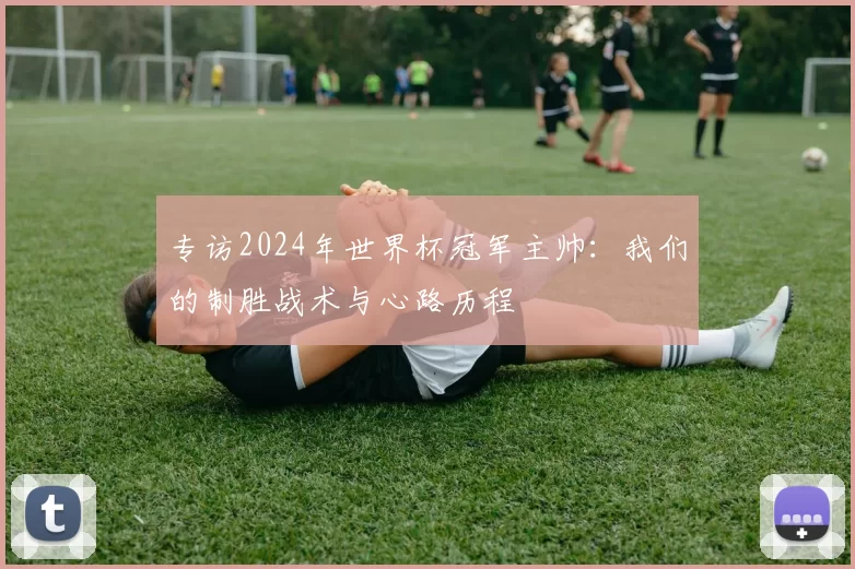 专访2024年世界杯冠军主帅:我们的制胜战术与心路历程