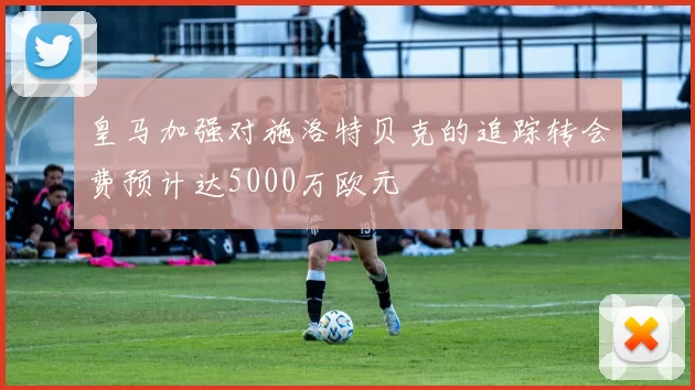 皇马加强对施洛特贝克的追踪转会费预计达5000万欧元