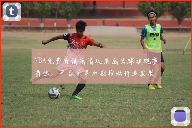NBA免费直播高清观看成为球迷观赛首选,平台竞争加剧推动行业发展