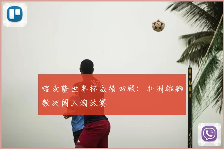 喀麦隆世界杯成绩回顾：非洲雄狮数次闯入淘汰赛