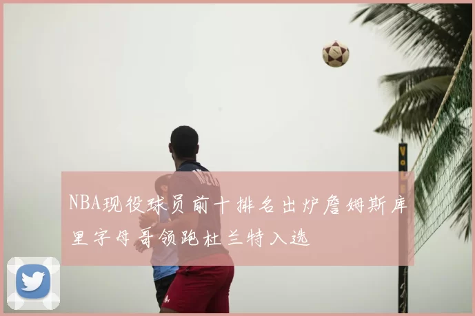 NBA现役球员前十排名出炉詹姆斯库里字母哥领跑杜兰特入选