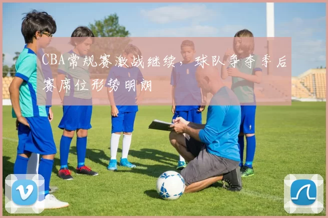 CBA常规赛激战继续，球队争夺季后赛席位形势明朗