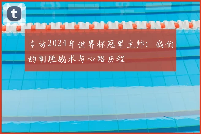 专访2024年世界杯冠军主帅：我们的制胜战术与心路历程
