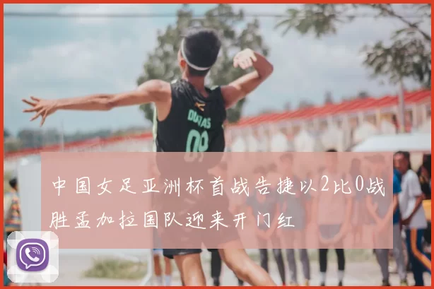 中国女足亚洲杯首战告捷以2比0战胜孟加拉国队迎来开门红
