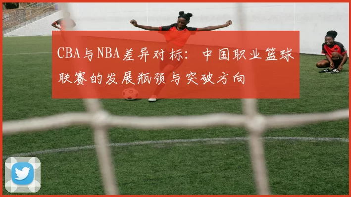CBA与NBA差异对标：中国职业篮球联赛的发展瓶颈与突破方向