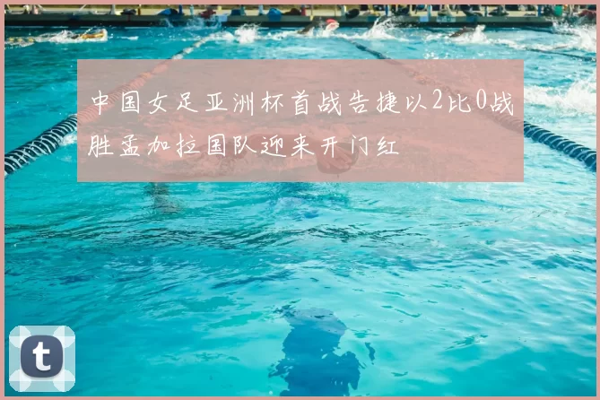 中国女足亚洲杯首战告捷以2比0战胜孟加拉国队迎来开门红