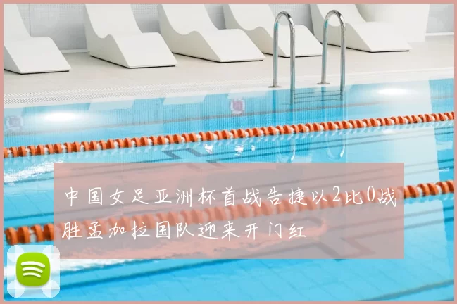 中国女足亚洲杯首战告捷以2比0战胜孟加拉国队迎来开门红