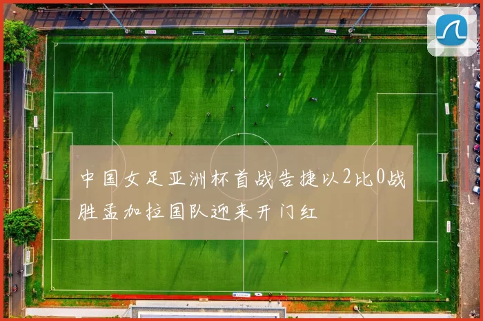 中国女足亚洲杯首战告捷以2比0战胜孟加拉国队迎来开门红