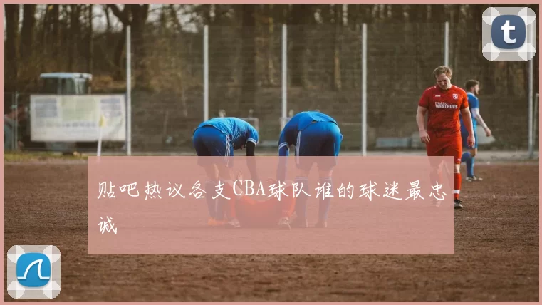 贴吧热议各支CBA球队谁的球迷最忠诚