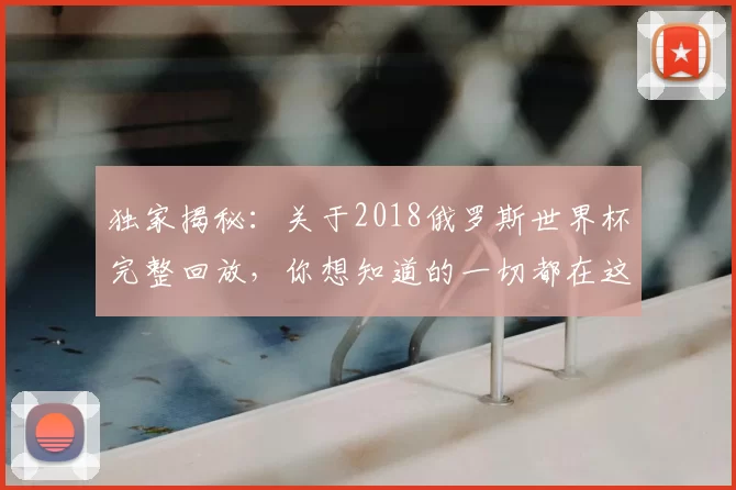 独家揭秘：关于2018俄罗斯世界杯完整回放，你想知道的一切都在这里