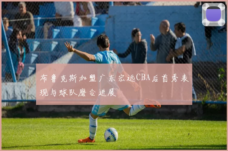 布鲁克斯加盟广东宏远CBA后首秀表现与球队磨合进展