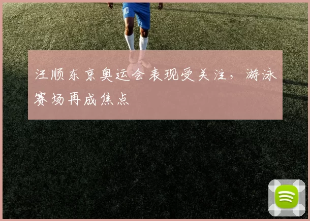 汪顺东京奥运会表现受关注，游泳赛场再成焦点