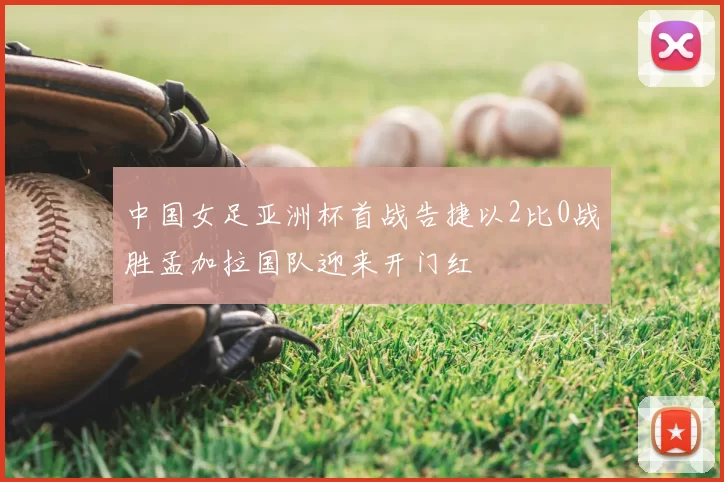 中国女足亚洲杯首战告捷以2比0战胜孟加拉国队迎来开门红