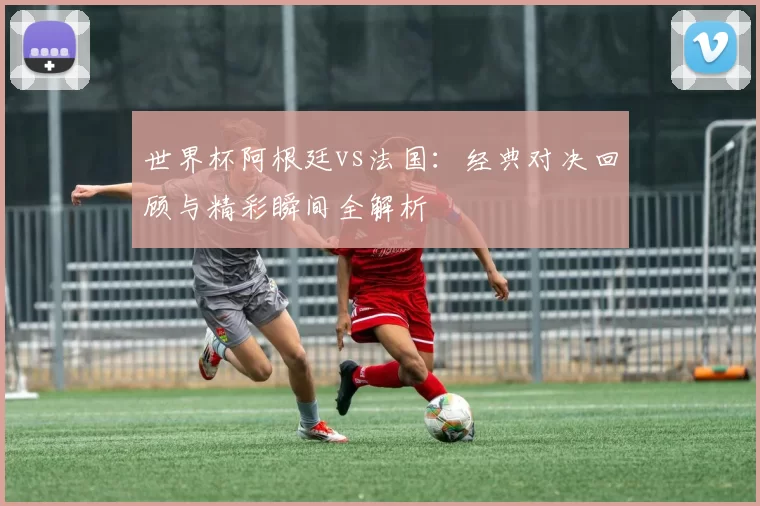 世界杯阿根廷vs法国：经典对决回顾与精彩瞬间全解析