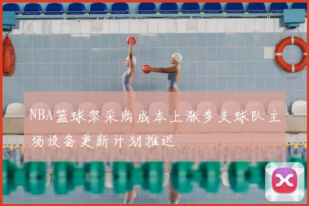 NBA篮球架采购成本上涨多支球队主场设备更新计划推迟
