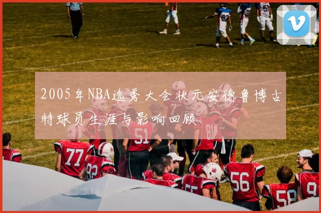 2005年NBA选秀大会状元安德鲁博古特球员生涯与影响回顾