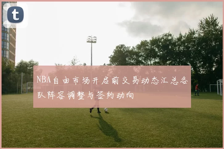 NBA自由市场开启前交易动态汇总各队阵容调整与签约动向
