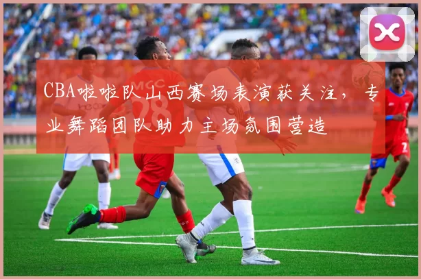 CBA啦啦队山西赛场表演获关注,专业舞蹈团队助力主场氛围营造