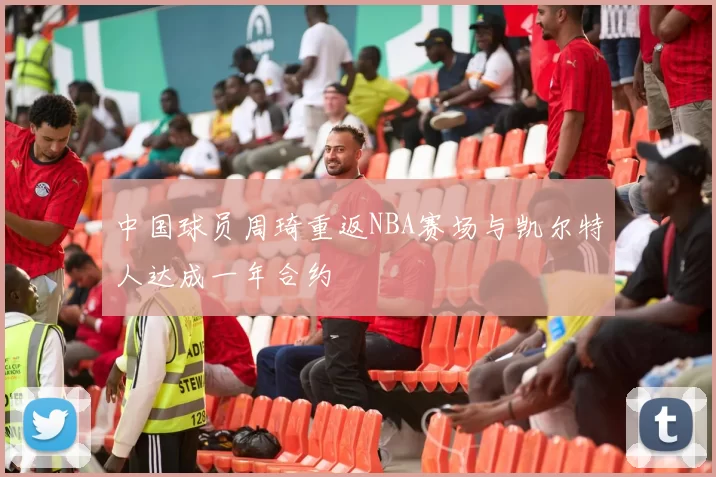 中国球员周琦重返NBA赛场与凯尔特人达成一年合约