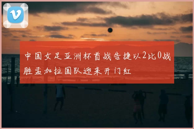 中国女足亚洲杯首战告捷以2比0战胜孟加拉国队迎来开门红
