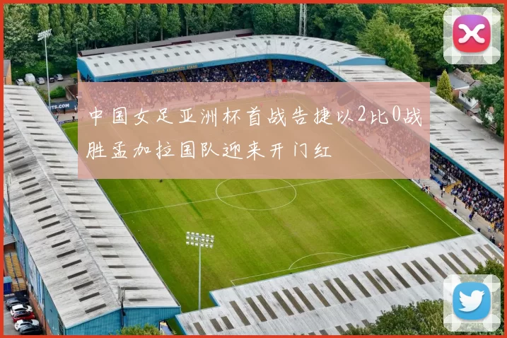 中国女足亚洲杯首战告捷以2比0战胜孟加拉国队迎来开门红