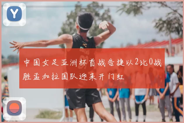 中国女足亚洲杯首战告捷以2比0战胜孟加拉国队迎来开门红