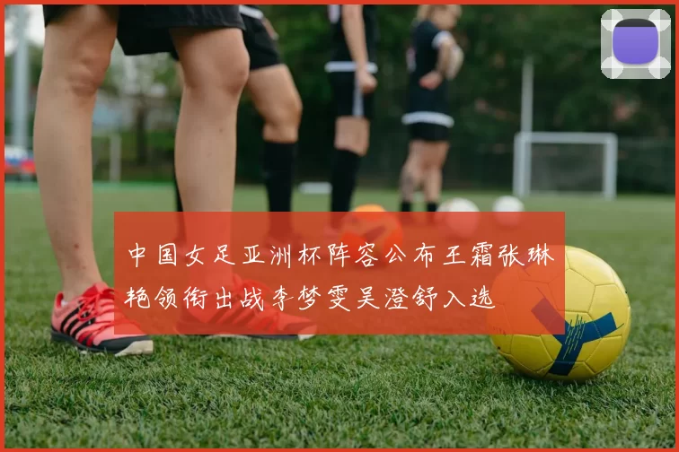 中国女足亚洲杯阵容公布王霜张琳艳领衔出战李梦雯吴澄舒入选
