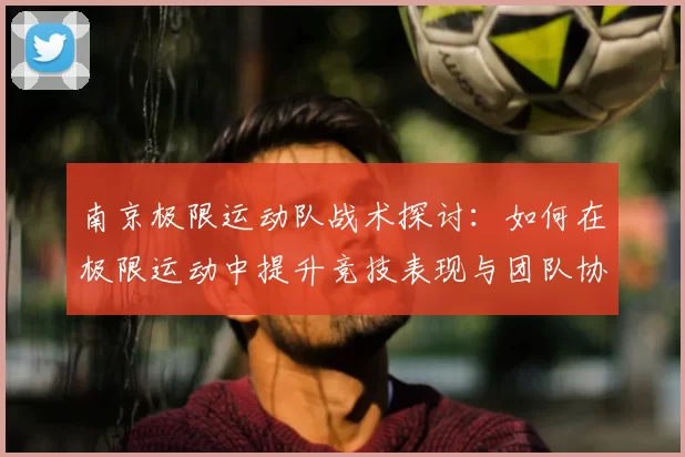 南京极限运动队战术探讨：如何在极限运动中提升竞技表现与团队协作
