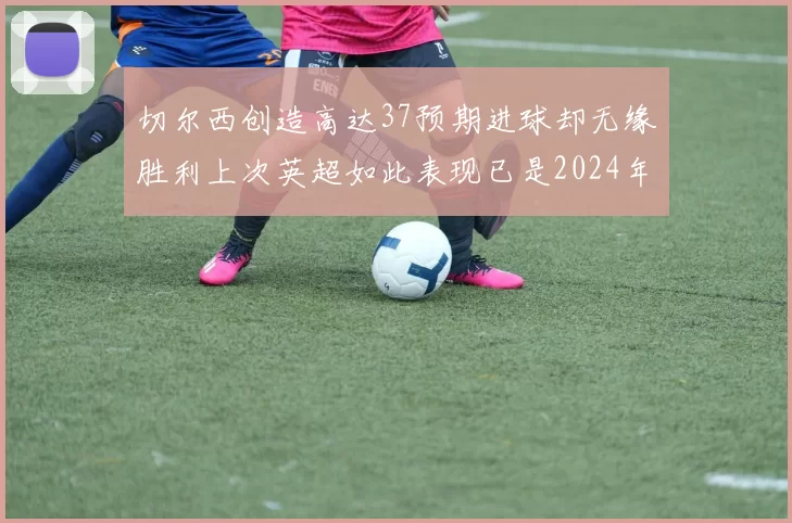 切尔西创造高达37预期进球却无缘胜利上次英超如此表现已是2024年3月