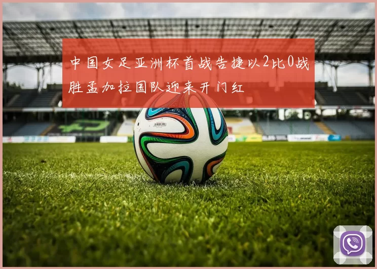 中国女足亚洲杯首战告捷以2比0战胜孟加拉国队迎来开门红