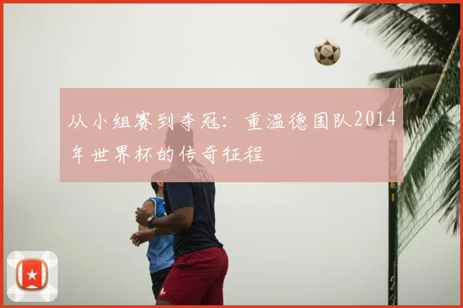 从小组赛到夺冠：重温德国队2014年世界杯的传奇征程