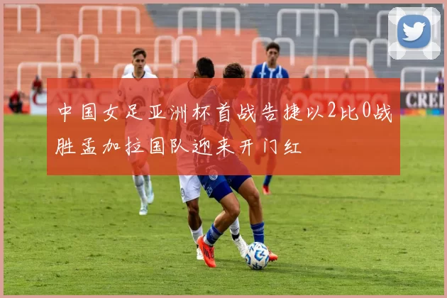 中国女足亚洲杯首战告捷以2比0战胜孟加拉国队迎来开门红