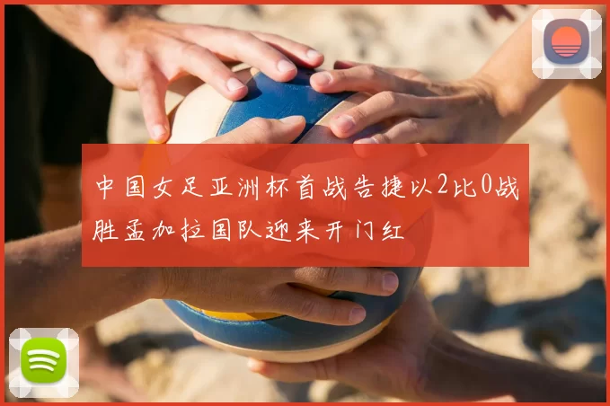 中国女足亚洲杯首战告捷以2比0战胜孟加拉国队迎来开门红