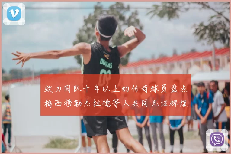 效力同队十年以上的传奇球员盘点梅西穆勒杰拉德等人共同见证辉煌岁月