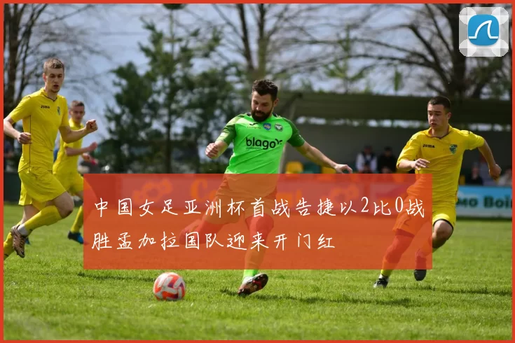 中国女足亚洲杯首战告捷以2比0战胜孟加拉国队迎来开门红