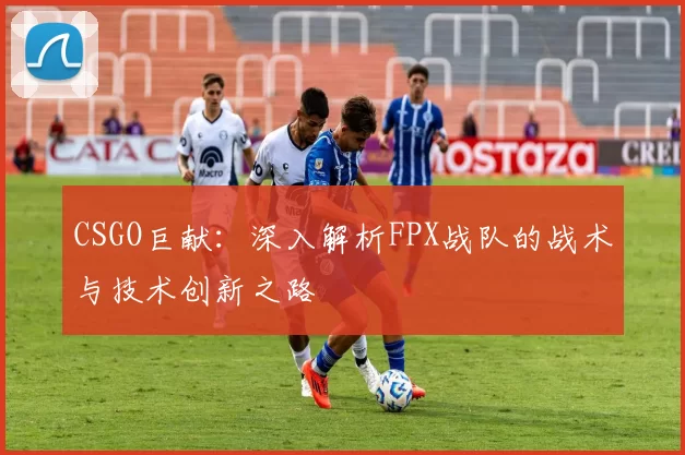 CSGO巨献：深入解析FPX战队的战术与技术创新之路