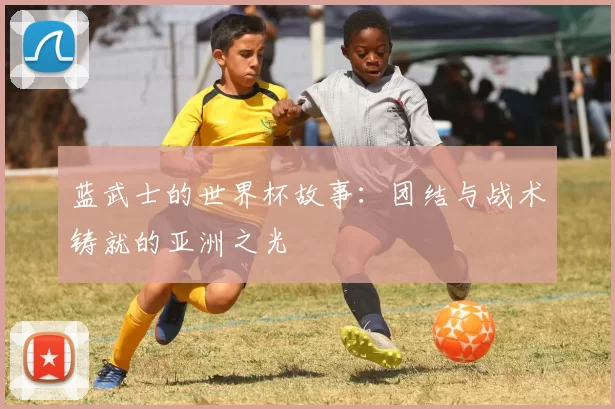 蓝武士的世界杯故事：团结与战术铸就的亚洲之光