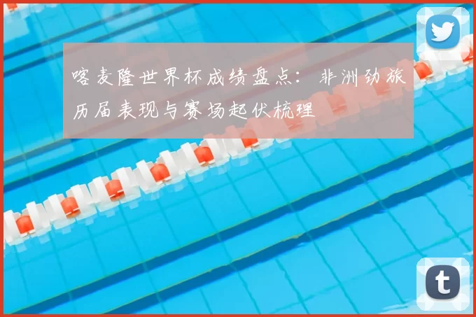 喀麦隆世界杯成绩盘点：非洲劲旅历届表现与赛场起伏梳理