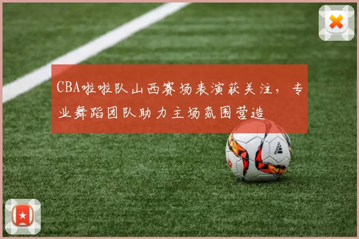 CBA啦啦队山西赛场表演获关注,专业舞蹈团队助力主场氛围营造
