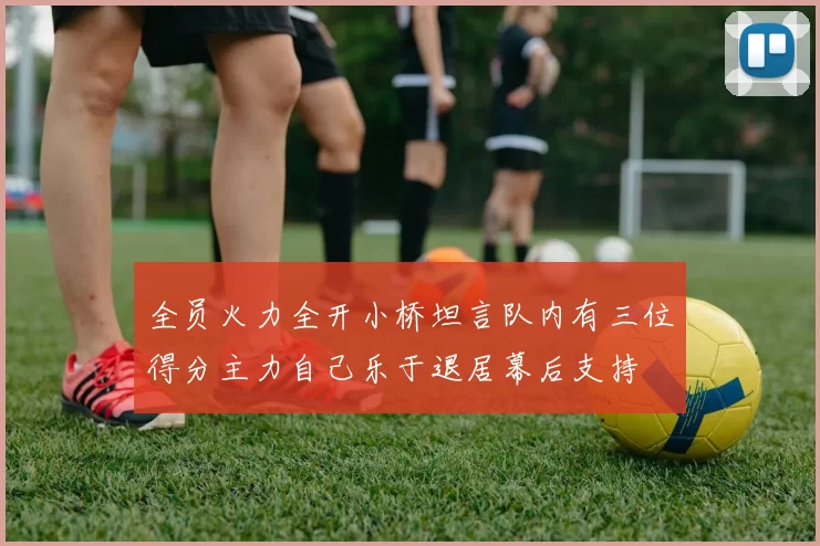 全员火力全开小桥坦言队内有三位得分主力自己乐于退居幕后支持