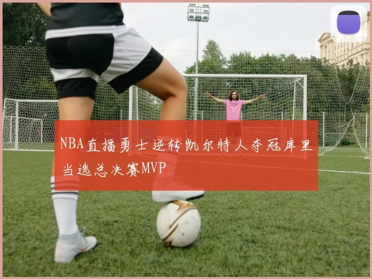 NBA直播勇士逆转凯尔特人夺冠库里当选总决赛MVP