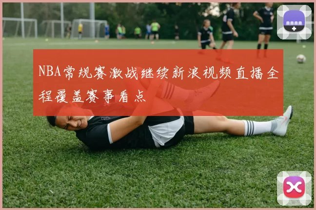 NBA常规赛激战继续新浪视频直播全程覆盖赛事看点