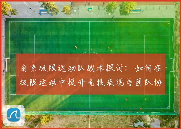 南京极限运动队战术探讨：如何在极限运动中提升竞技表现与团队协作