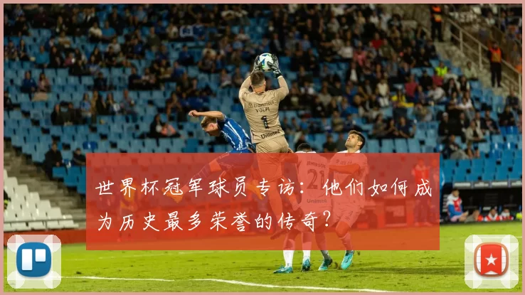 世界杯冠军球员专访：他们如何成为历史最多荣誉的传奇？