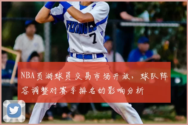 NBA页游球员交易市场开放,球队阵容调整对赛季排名的影响分析