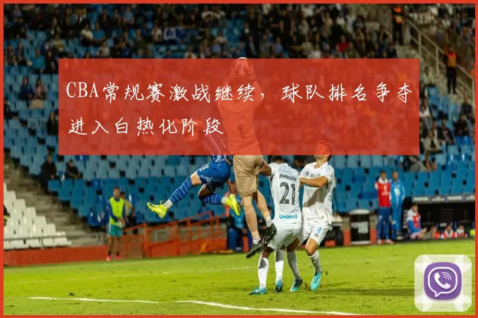 CBA常规赛激战继续，球队排名争夺进入白热化阶段