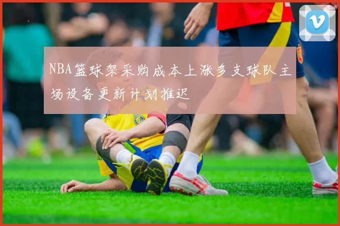 NBA篮球架采购成本上涨多支球队主场设备更新计划推迟