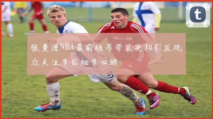 张曼源NBA最前线吊带装亮相引发观众关注节目细节回顾